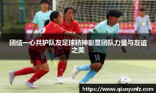 团结一心共护队友足球精神彰显团队力量与友谊之美
